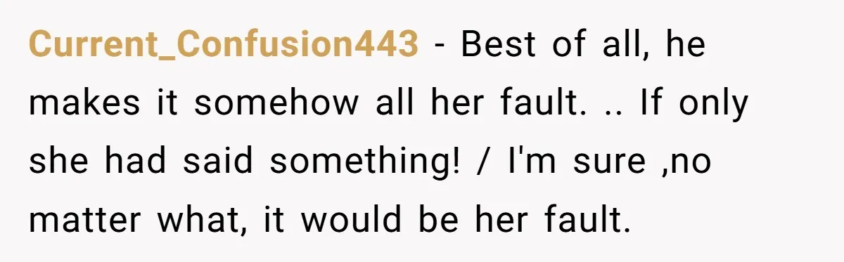 Current_Confusion443 − Best of all, he makes it somehow all her fault. .. If only she had said something! / I'm sure ,no matter what, it would be her fault.