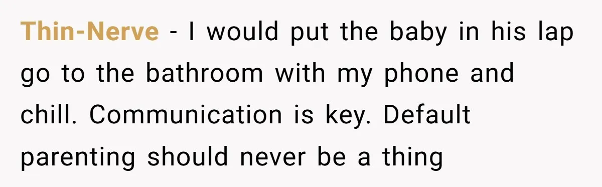 Thin-Nerve − I would put the baby in his lap go to the bathroom with my phone and chill. Communication is key. Default parenting should never be a thing