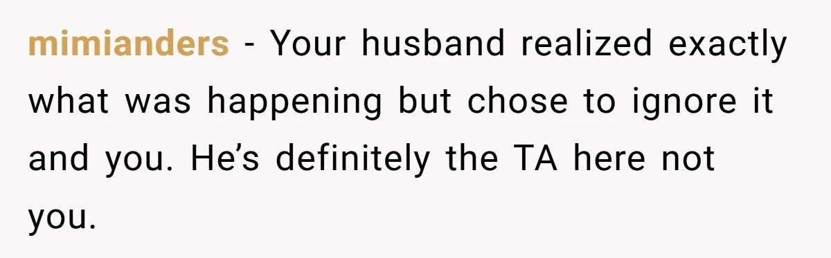 mimianders − Your husband realized exactly what was happening but chose to ignore it and you. He’s definitely the TA here not you.