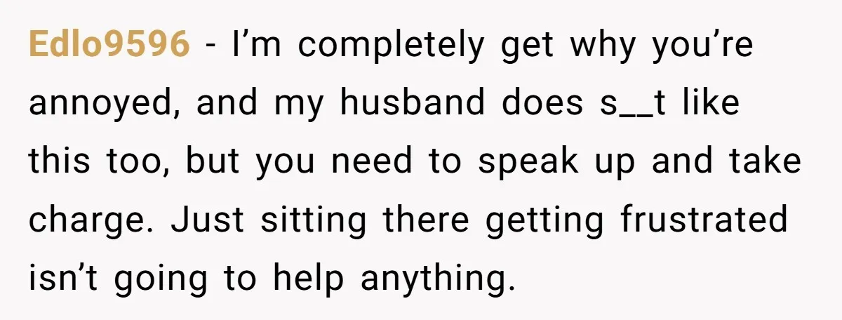 Edlo9596 − I’m completely get why you’re annoyed, and my husband does s__t like this too, but you need to speak up and take charge. Just sitting there getting frustrated...