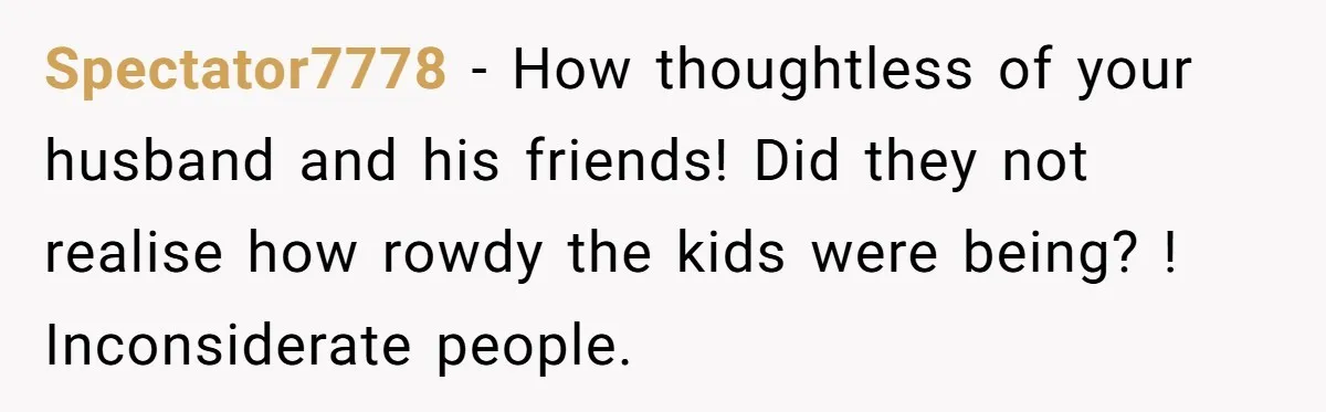 Spectator7778 − How thoughtless of your husband and his friends! Did they not realise how rowdy the kids were being? ! Inconsiderate people.