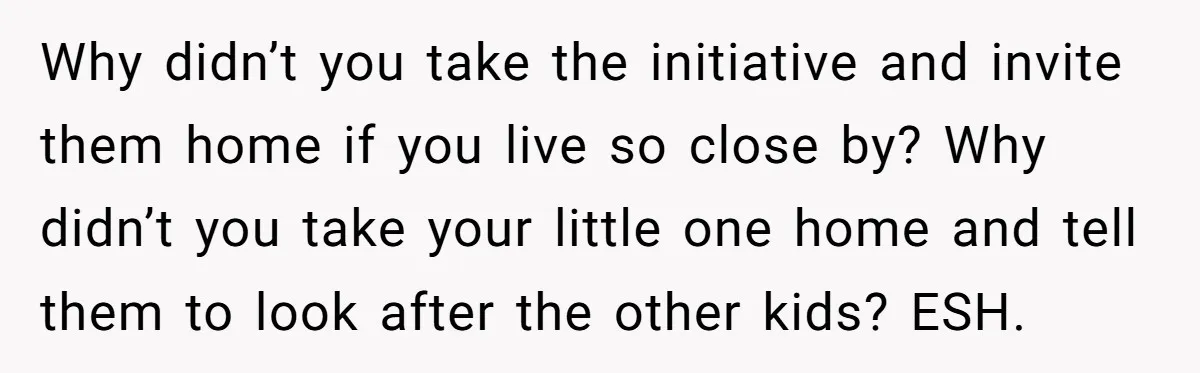 Why didn’t you take the initiative and invite them home if you live so close by? Why didn’t you take your little one home and tell them to look after...
