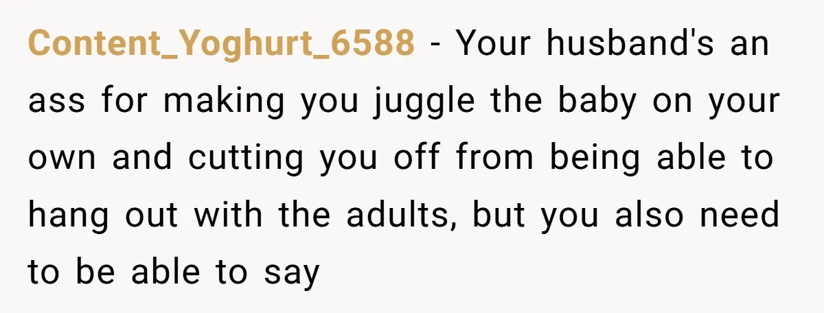 Content_Yoghurt_6588 − Your husband's an ass for making you juggle the baby on your own and cutting you off from being able to hang out with the adults, but you...