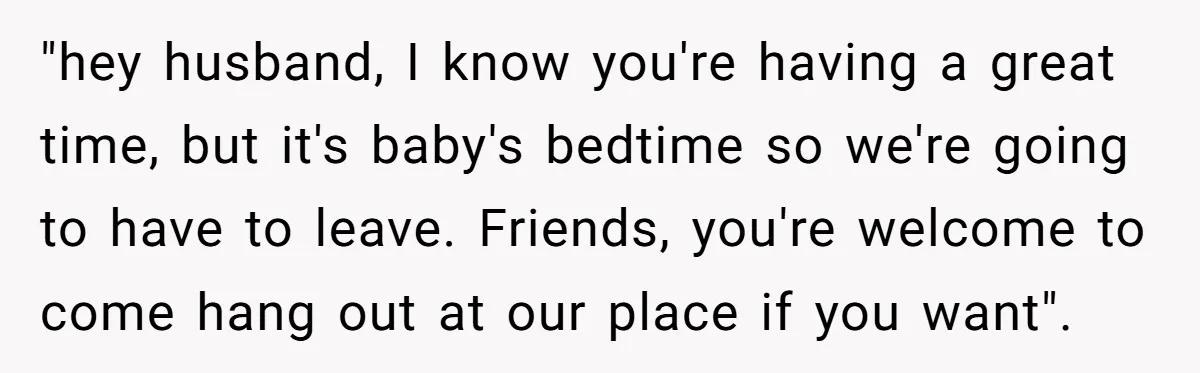 "hey husband, I know you're having a great time, but it's baby's bedtime so we're going to have to leave. Friends, you're welcome to come hang out at our place...