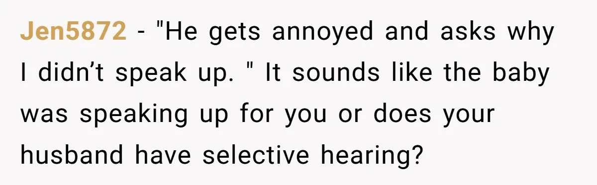 Jen5872 − "He gets annoyed and asks why I didn’t speak up. " It sounds like the baby was speaking up for you or does your husband have selective hearing?