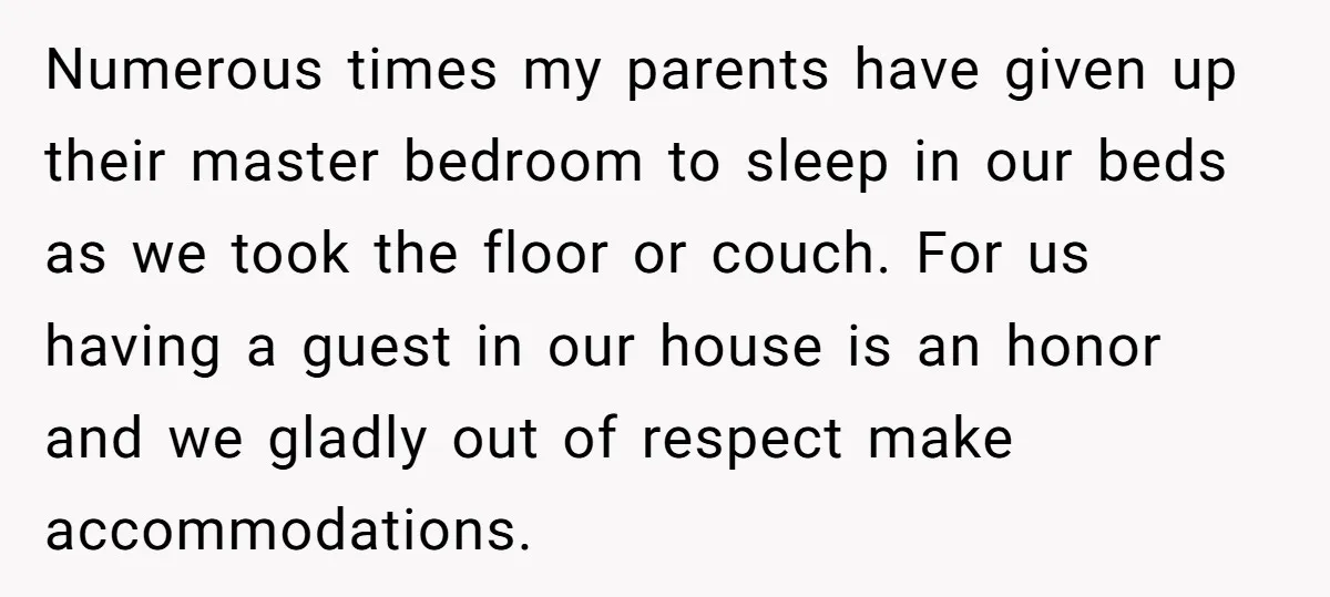 Numerous times my parents have given up their master bedroom to sleep in our beds as we took the floor or couch. For us having a guest in our house...