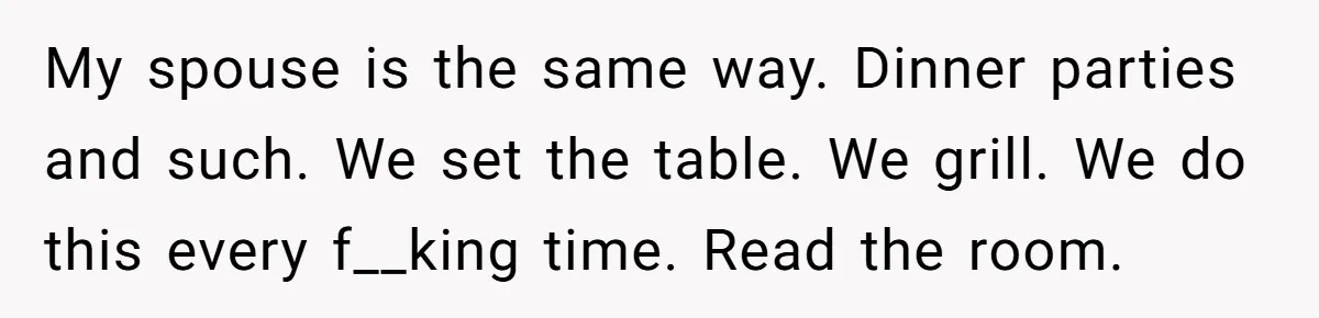 My spouse is the same way. Dinner parties and such. We set the table. We grill. We do this every f__king time. Read the room.