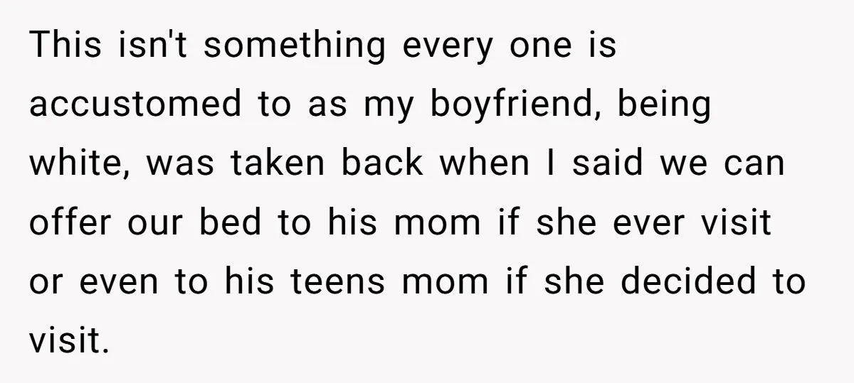 This isn't something every one is accustomed to as my boyfriend, being white, was taken back when I said we can offer our bed to his mom if she ever...