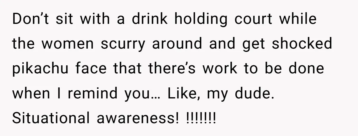 Don’t sit with a drink holding court while the women scurry around and get shocked pikachu face that there’s work to be done when I remind you… Like, my dude....