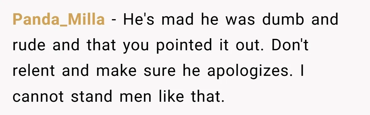 Panda_Milla − He's mad he was dumb and rude and that you pointed it out. Don't relent and make sure he apologizes. I cannot stand men like that.
