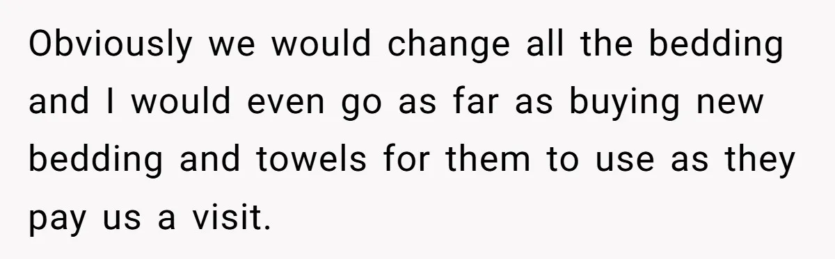 Obviously we would change all the bedding and I would even go as far as buying new bedding and towels for them to use as they pay us a visit.