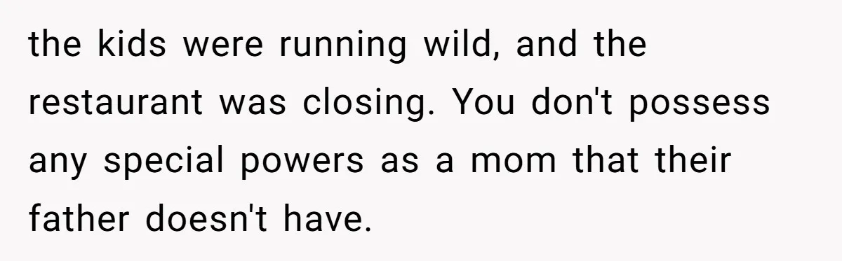 the kids were running wild, and the restaurant was closing. You don't possess any special powers as a mom that their father doesn't have.