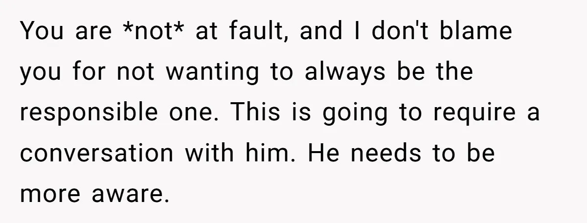 You are *not* at fault, and I don't blame you for not wanting to always be the responsible one. This is going to require a conversation with him. He needs...