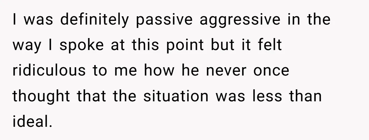 I was definitely passive aggressive in the way I spoke at this point but it felt ridiculous to me how he never once thought that the situation was less than...