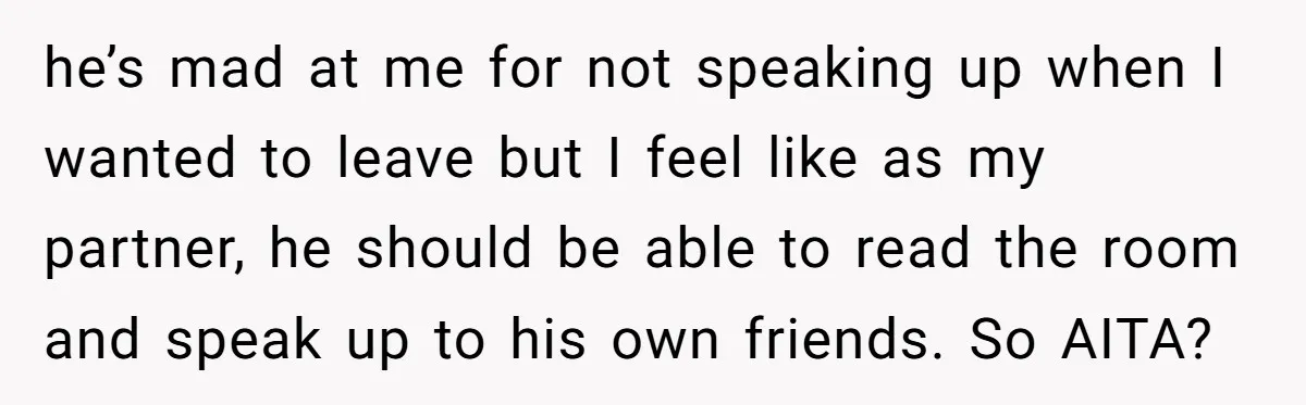 he’s mad at me for not speaking up when I wanted to leave but I feel like as my partner, he should be able to read the room and speak...