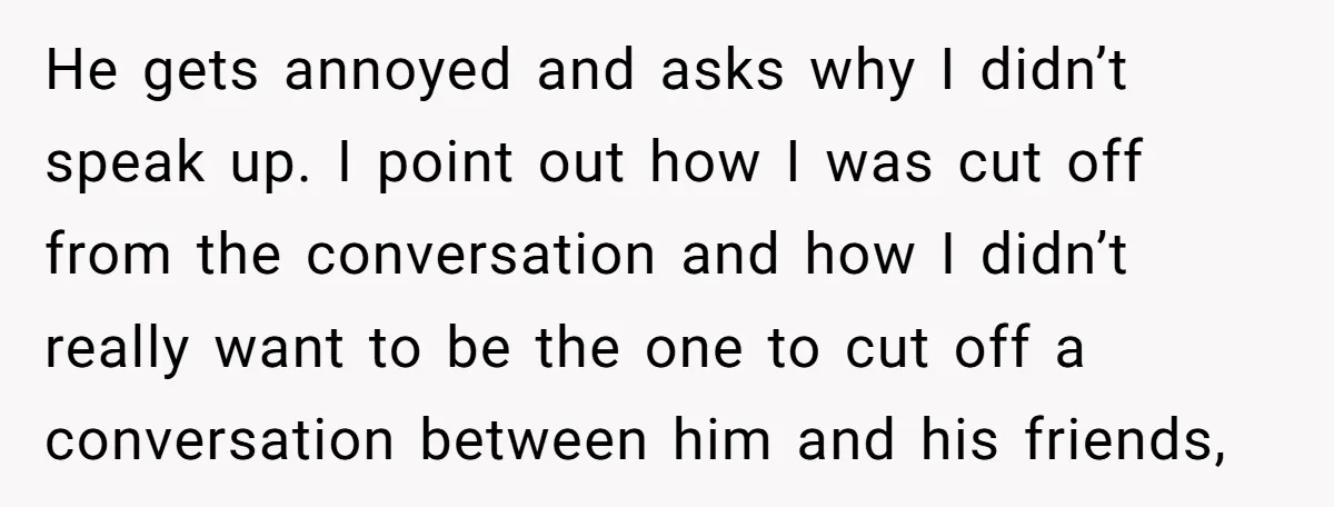 He gets annoyed and asks why I didn’t speak up. I point out how I was cut off from the conversation and how I didn’t really want to be the...