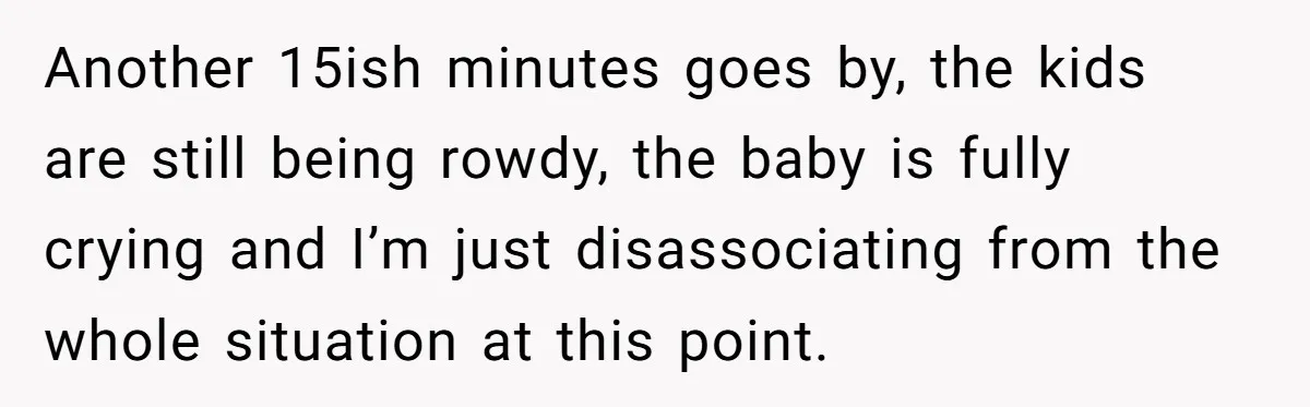 Another 15ish minutes goes by, the kids are still being rowdy, the baby is fully crying and I’m just disassociating from the whole situation at this point.