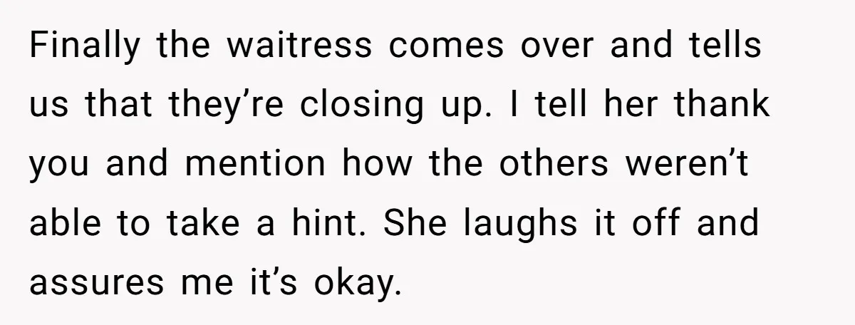 Finally the waitress comes over and tells us that they’re closing up. I tell her thank you and mention how the others weren’t able to take a hint. She laughs...