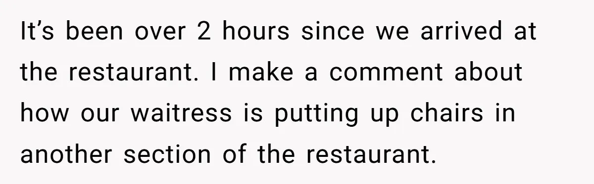 It’s been over 2 hours since we arrived at the restaurant. I make a comment about how our waitress is putting up chairs in another section of the restaurant.