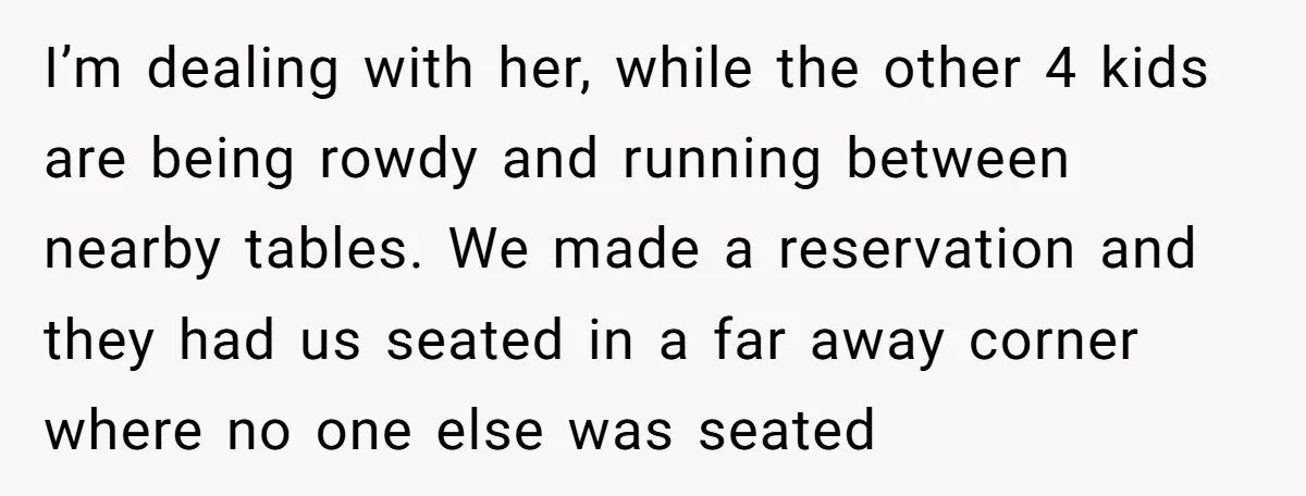 I’m dealing with her, while the other 4 kids are being rowdy and running between nearby tables. We made a reservation and they had us seated in a far away...