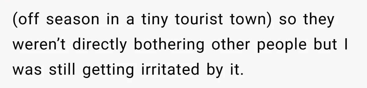 (off season in a tiny tourist town) so they weren’t directly bothering other people but I was still getting irritated by it.