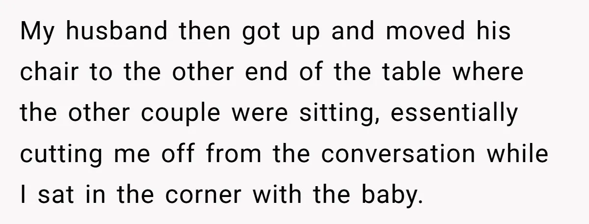 My husband then got up and moved his chair to the other end of the table where the other couple were sitting, essentially cutting me off from the conversation while...