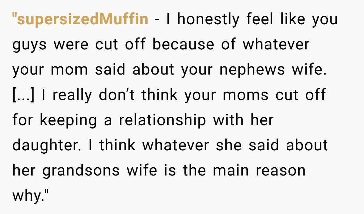 "supersizedMuffin − I honestly feel like you guys were cut off because of whatever your mom said about your nephews wife. [...] I really don’t think your moms cut off...