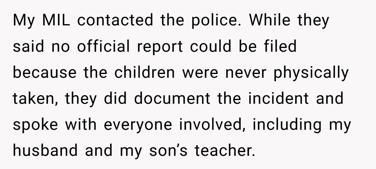 My MIL contacted the police. While they said no official report could be filed because the children were never physically taken, they did document the incident and spoke with everyone...