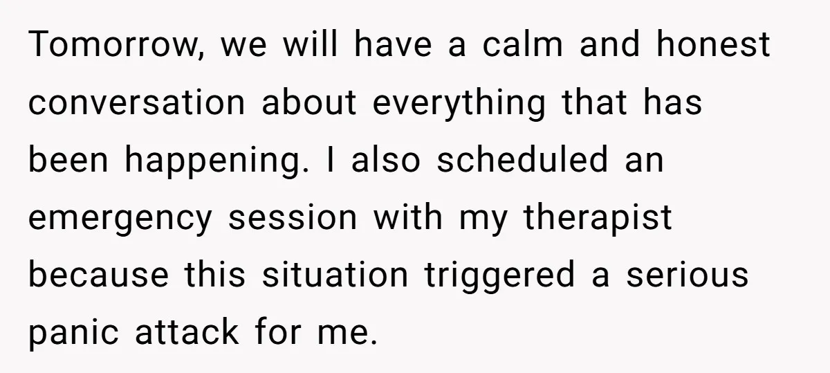 Tomorrow, we will have a calm and honest conversation about everything that has been happening. I also scheduled an emergency session with my therapist because this situation triggered a serious...