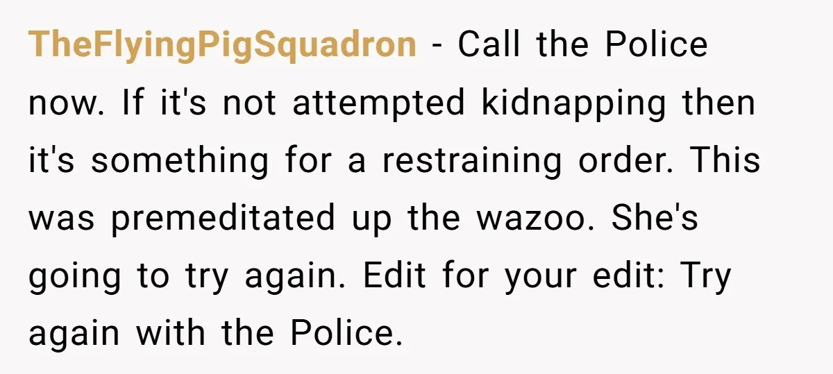 TheFlyingPigSquadron − Call the Police now. If it's not attempted kidnapping then it's something for a restraining order. This was premeditated up the wazoo. She's going to try again. Edit...