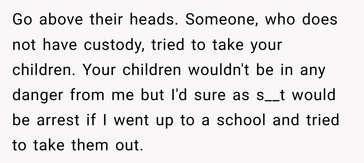 Go above their heads. Someone, who does not have custody, tried to take your children. Your children wouldn't be in any danger from me but I'd sure as s__t would...
