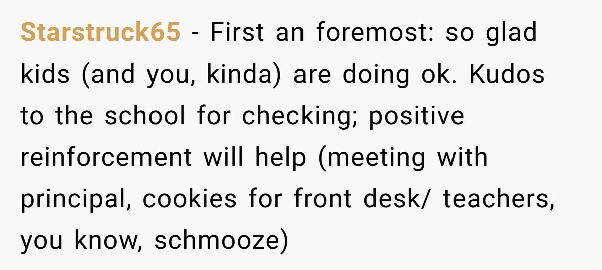 Starstruck65 − First an foremost: so glad kids (and you, kinda) are doing ok. Kudos to the school for checking; positive reinforcement will help (meeting with principal, cookies for front...