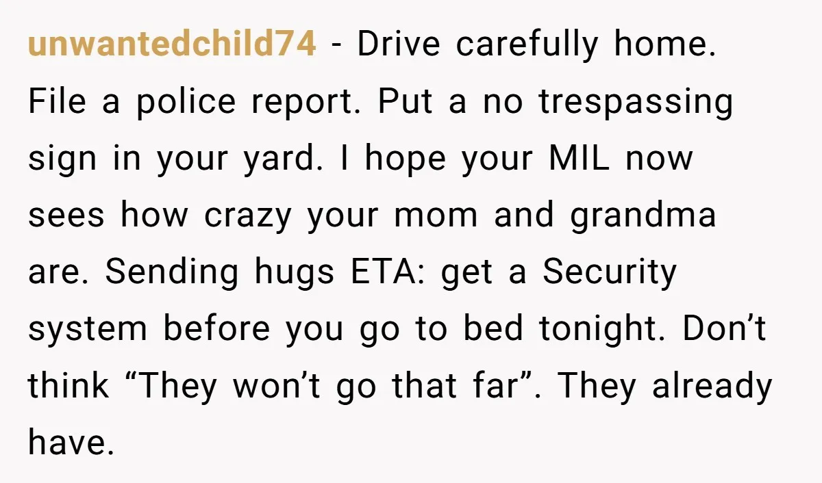 unwantedchild74 − Drive carefully home. File a police report. Put a no trespassing sign in your yard. I hope your MIL now sees how crazy your mom and grandma are....