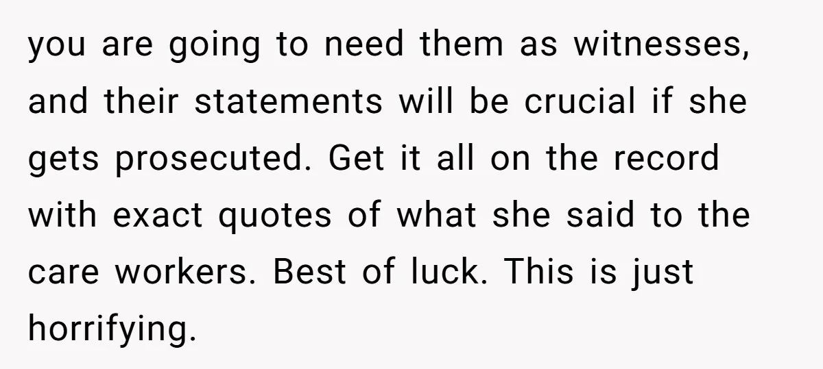 you are going to need them as witnesses, and their statements will be crucial if she gets prosecuted. Get it all on the record with exact quotes of what she...