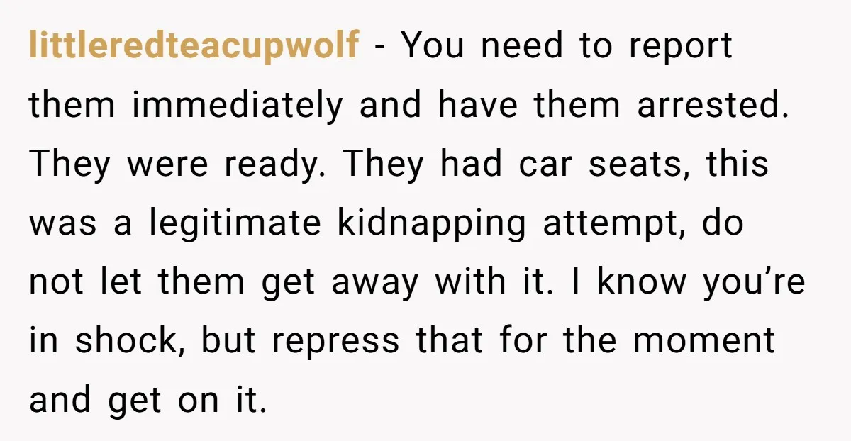 littleredteacupwolf − You need to report them immediately and have them arrested. They were ready. They had car seats, this was a legitimate kidnapping attempt, do not let them get...