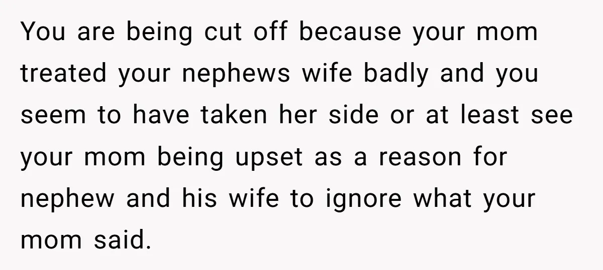 You are being cut off because your mom treated your nephews wife badly and you seem to have taken her side or at least see your mom being upset as...