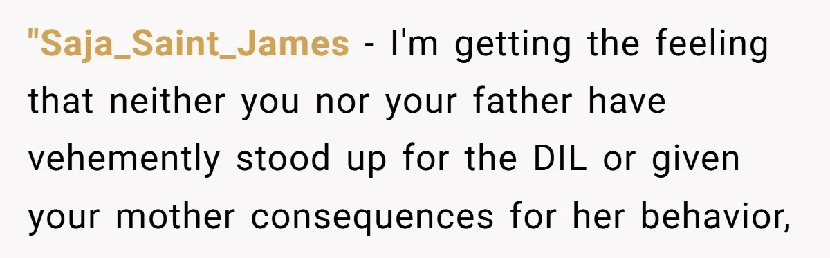 "Saja_Saint_James − I'm getting the feeling that neither you nor your father have vehemently stood up for the DIL or given your mother consequences for her behavior,
