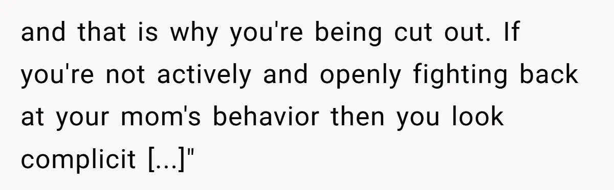 and that is why you're being cut out. If you're not actively and openly fighting back at your mom's behavior then you look complicit [...]"
