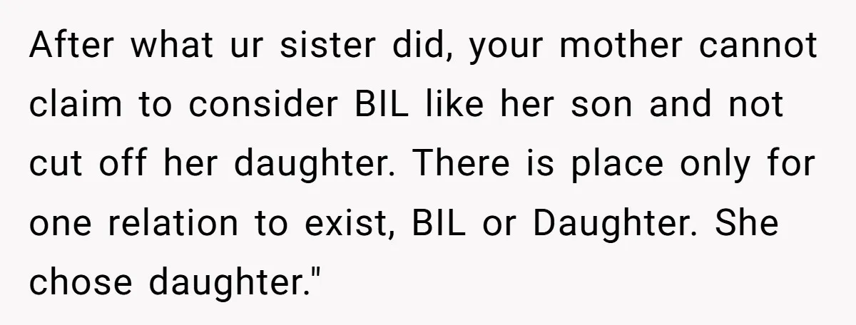 After what ur sister did, your mother cannot claim to consider BIL like her son and not cut off her daughter. There is place only for one relation to exist,...