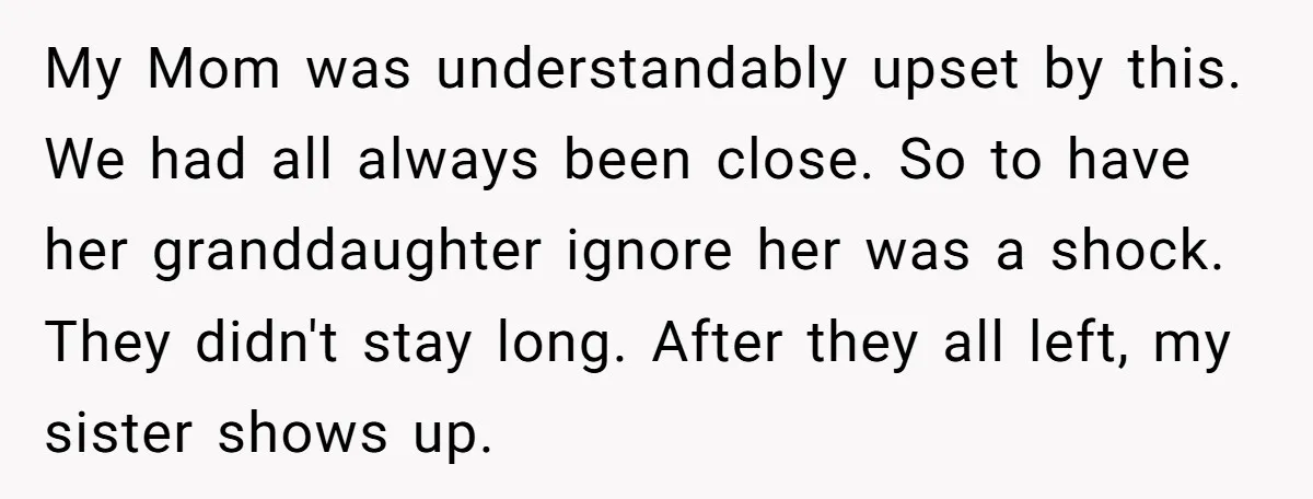My Mom was understandably upset by this. We had all always been close. So to have her granddaughter ignore her was a shock. They didn't stay long. After they all...