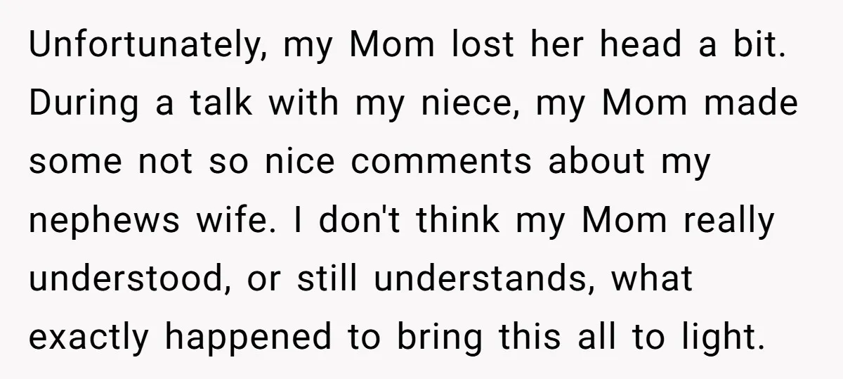 Unfortunately, my Mom lost her head a bit. During a talk with my niece, my Mom made some not so nice comments about my nephews wife. I don't think my...