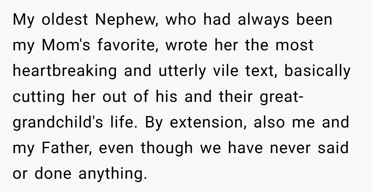 My oldest Nephew, who had always been my Mom's favorite, wrote her the most heartbreaking and utterly vile text, basically cutting her out of his and their great- grandchild's life....