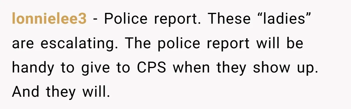 lonnielee3 − Police report. These “ladies” are escalating. The police report will be handy to give to CPS when they show up. And they will.