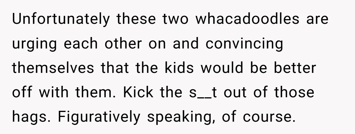 Unfortunately these two whacadoodles are urging each other on and convincing themselves that the kids would be better off with them. Kick the s__t out of those hags. Figuratively speaking,...
