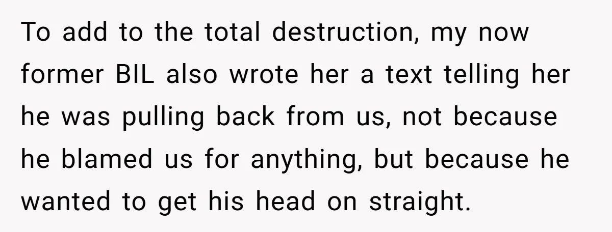 To add to the total destruction, my now former BIL also wrote her a text telling her he was pulling back from us, not because he blamed us for anything,...