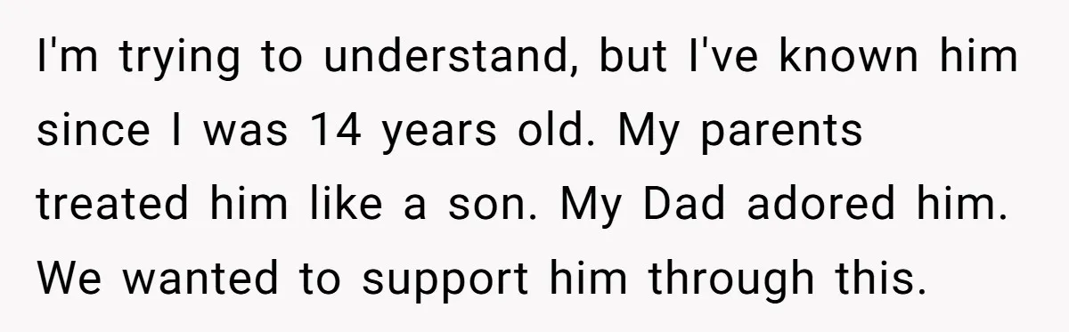 I'm trying to understand, but I've known him since I was 14 years old. My parents treated him like a son. My Dad adored him. We wanted to support him...