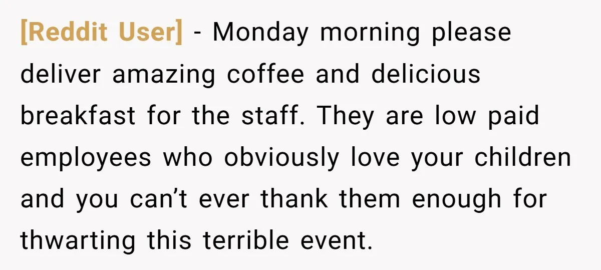 [Reddit User] − Monday morning please deliver amazing coffee and delicious breakfast for the staff. They are low paid employees who obviously love your children and you can’t ever thank...
