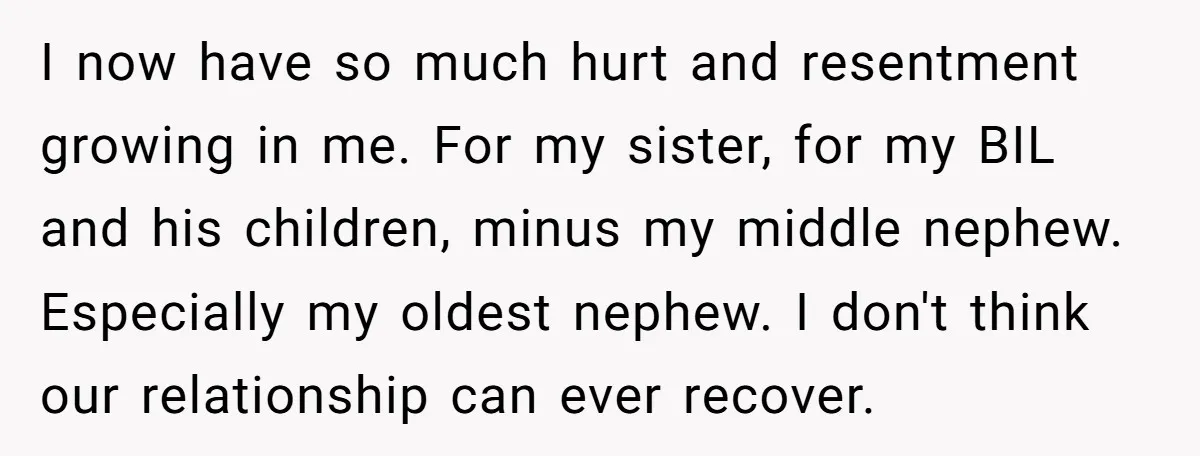 I now have so much hurt and resentment growing in me. For my sister, for my BIL and his children, minus my middle nephew. Especially my oldest nephew. I don't...
