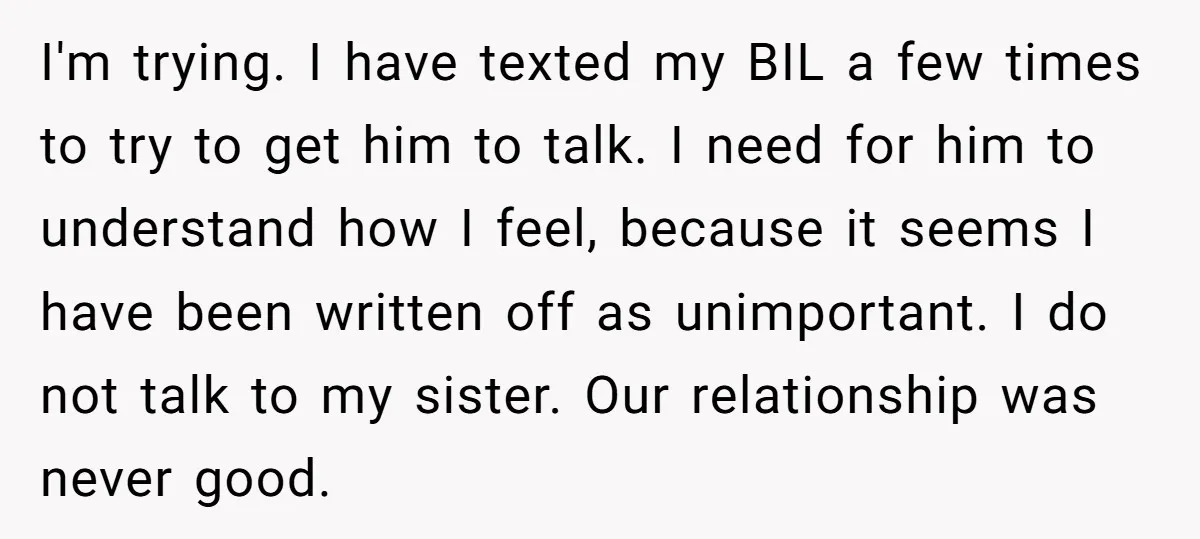 I'm trying. I have texted my BIL a few times to try to get him to talk. I need for him to understand how I feel, because it seems I...