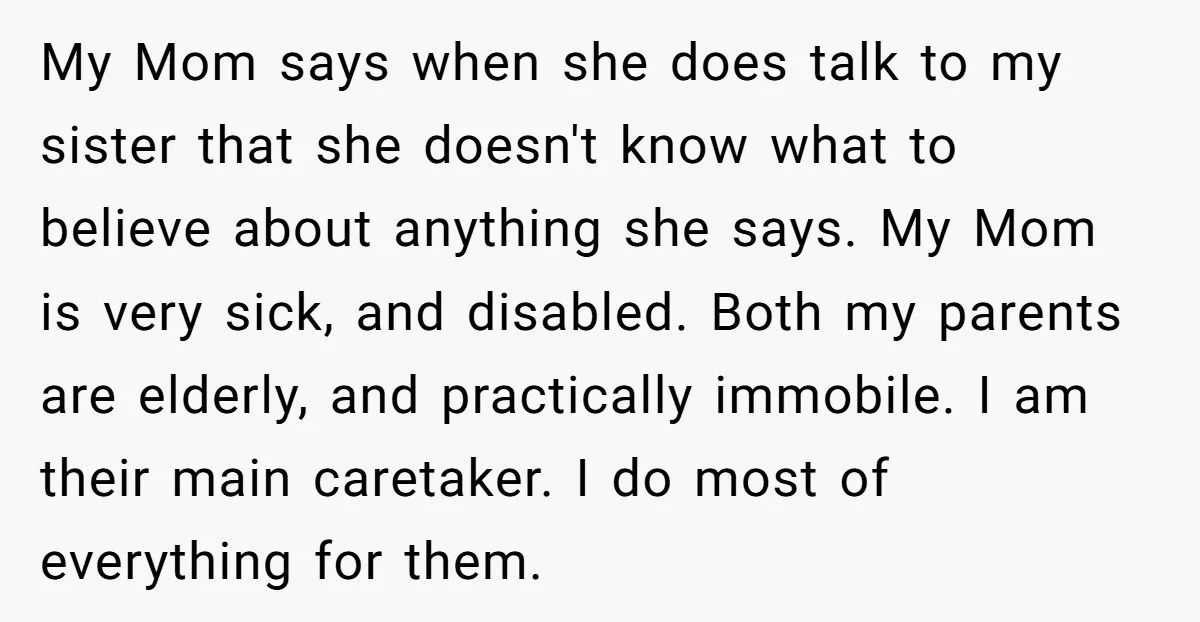 My Mom says when she does talk to my sister that she doesn't know what to believe about anything she says. My Mom is very sick, and disabled. Both my...